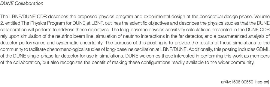 DUNE Collaboration The LBNF/DUNE CDR describes the proposed physics program and experimental design at the conceptual design phase. Volume 2, entitled The Physics Program for DUNE at LBNF, outlines the scientific objectives and describes the physics studies that the DUNE collaboration will perform to address these objectives. The long-baseline physics sensitivity calculations presented in the DUNE CDR rely upon simulation of the neutrino beam line, simulation of neutrino interactions in the far detector, and a parameterized analysis of detector performance and systematic uncertainty. The purpose of this posting is to provide the results of these simulations to the community to facilitate phenomenological studies of long-baseline oscillation at LBNF/DUNE. Additionally, this posting includes GDML of the DUNE single-phase far detector for use in simulations. DUNE welcomes those interested in performing this work as members of the collaboration, but also recognizes the benefit of making these configurations readily available to the wider community. arXiv:1606.09550 [hep-ex]