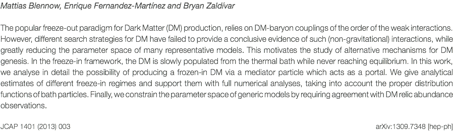 Mattias Blennow, Enrique Fernandez-Martínez and Bryan Zaldívar The popular freeze-out paradigm for Dark Matter (DM) production, relies on DM-baryon couplings of the order of the weak interactions. However, different search strategies for DM have failed to provide a conclusive evidence of such (non-gravitational) interactions, while greatly reducing the parameter space of many representative models. This motivates the study of alternative mechanisms for DM genesis. In the freeze-in framework, the DM is slowly populated from the thermal bath while never reaching equilibrium. In this work, we analyse in detail the possibility of producing a frozen-in DM via a mediator particle which acts as a portal. We give analytical estimates of different freeze-in regimes and support them with full numerical analyses, taking into account the proper distribution functions of bath particles. Finally, we constrain the parameter space of generic models by requiring agreement with DM relic abundance observations. JCAP 1401 (2013) 003 arXiv:1309.7348 [hep-ph]