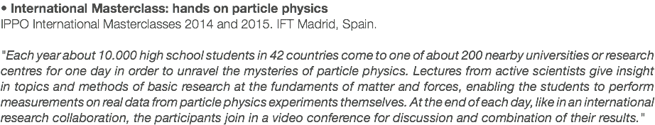 • International Masterclass: hands on particle physics IPPO International Masterclasses 2014 and 2015. IFT Madrid, Spain. "Each year about 10.000 high school students in 42 countries come to one of about 200 nearby universities or research centres for one day in order to unravel the mysteries of particle physics. Lectures from active scientists give insight in topics and methods of basic research at the fundaments of matter and forces, enabling the students to perform measurements on real data from particle physics experiments themselves. At the end of each day, like in an international research collaboration, the participants join in a video conference for discussion and combination of their results."